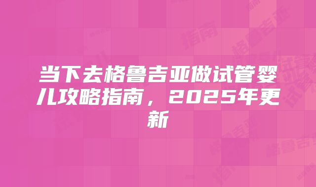 当下去格鲁吉亚做试管婴儿攻略指南，2025年更新