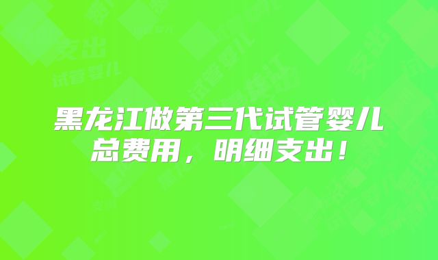 黑龙江做第三代试管婴儿总费用,明细支出!