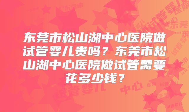 东莞市松山湖中心医院做试管婴儿贵吗？东莞市松山湖中心医院做试管需要花多少钱？