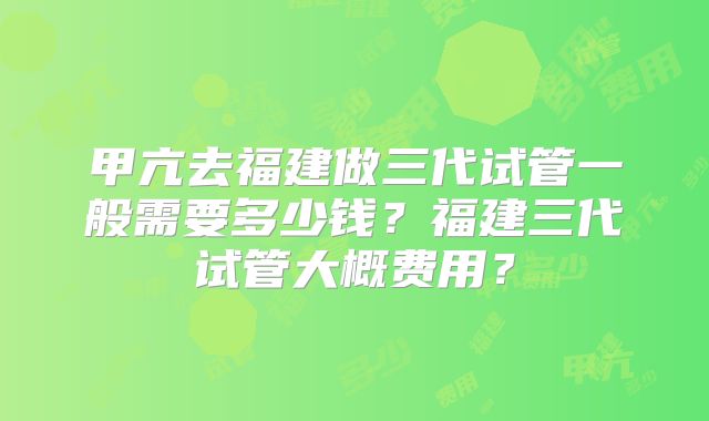 甲亢去福建做三代试管一般需要多少钱？福建三代试管大概费用？