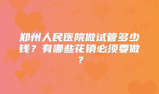 郑州人民医院做试管多少钱？有哪些花销必须要做？