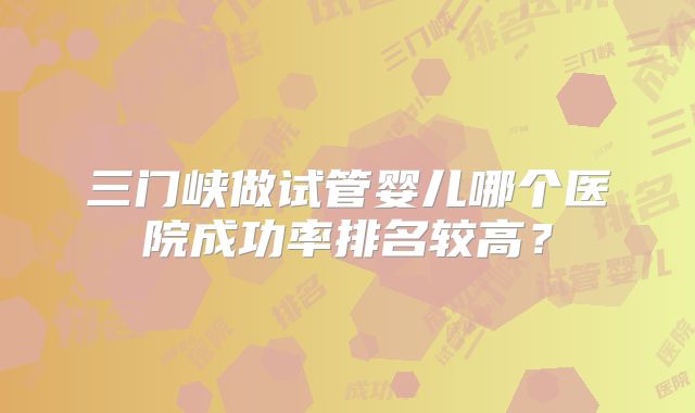 三门峡做试管婴儿哪个医院成功率排名较高？