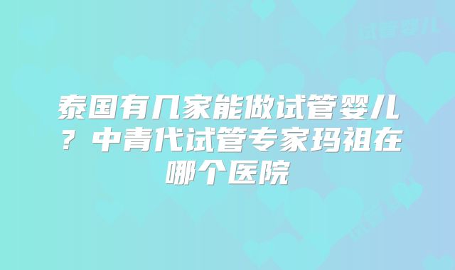 泰国有几家能做试管婴儿?中青代试管专家玛祖在哪个医院