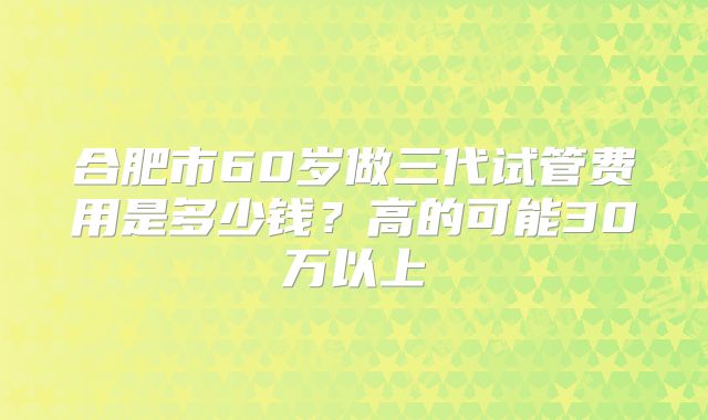 合肥市60岁做三代试管费用是多少钱？高的可能30万以上