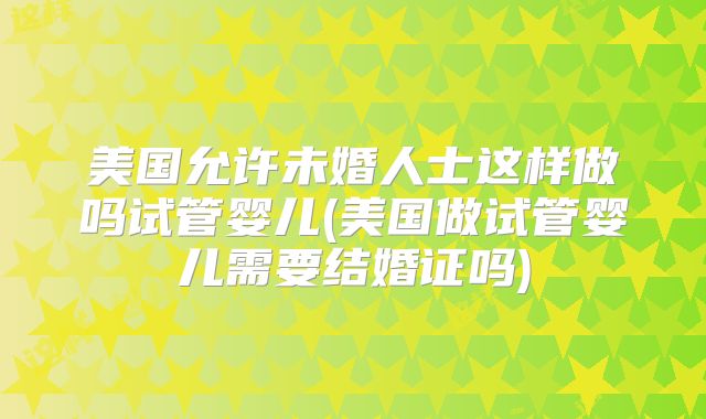 美国允许未婚人士这样做吗试管婴儿(美国做试管婴儿需要结婚证吗)