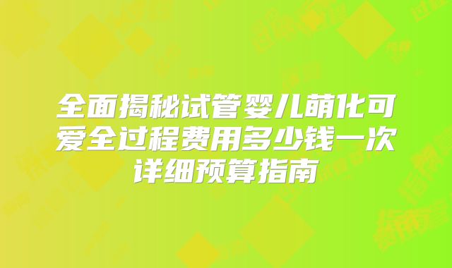 全面揭秘试管婴儿萌化可爱全过程费用多少钱一次详细预算指南