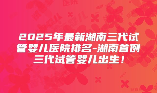 2025年最新湖南三代试管婴儿医院排名-湖南首例三代试管婴儿出生！