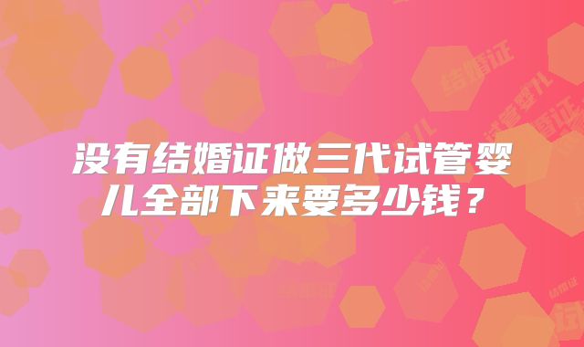 没有结婚证做三代试管婴儿全部下来要多少钱？
