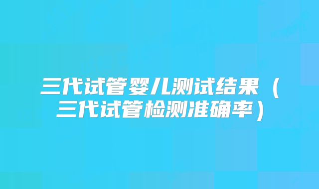 三代试管婴儿测试结果（三代试管检测准确率）