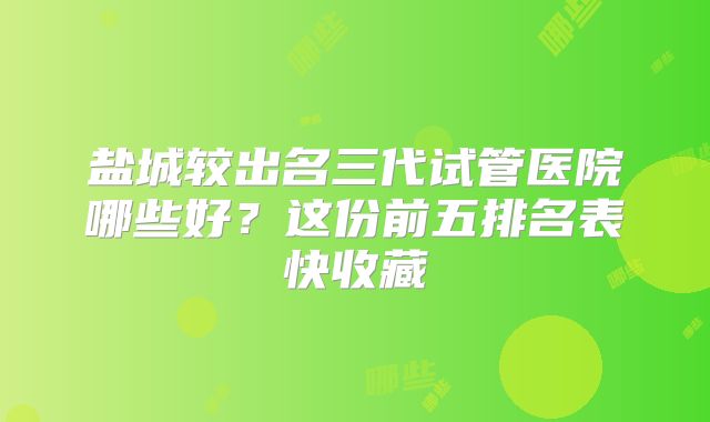 盐城较出名三代试管医院哪些好？这份前五排名表快收藏