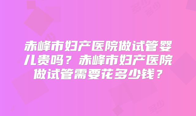 赤峰市妇产医院做试管婴儿贵吗?赤峰市妇产医院做试管需要花多少钱?