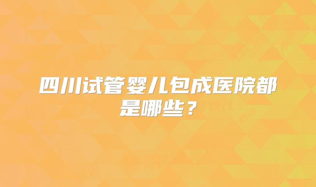 四川试管婴儿包成医院都是哪些？
