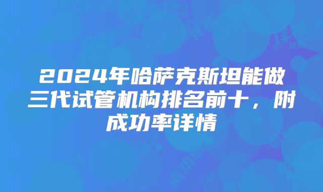 2024年哈萨克斯坦能做三代试管机构排名前十，附成功率详情