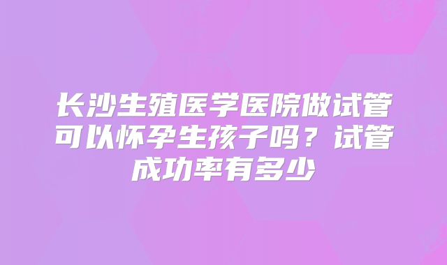 长沙生殖医学医院做试管可以怀孕生孩子吗?试管成功率有多少