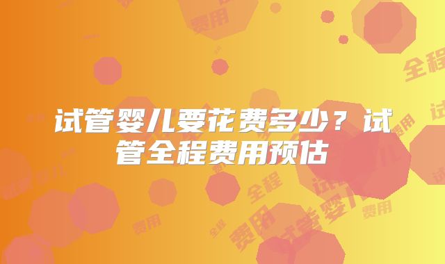 试管婴儿要花费多少？试管全程费用预估