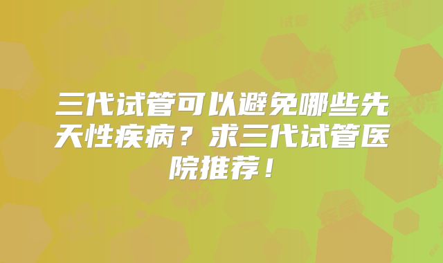 三代试管可以避免哪些先天性疾病？求三代试管医院推荐！