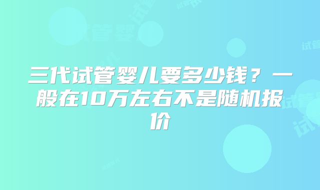 三代试管婴儿要多少钱？一般在10万左右不是随机报价