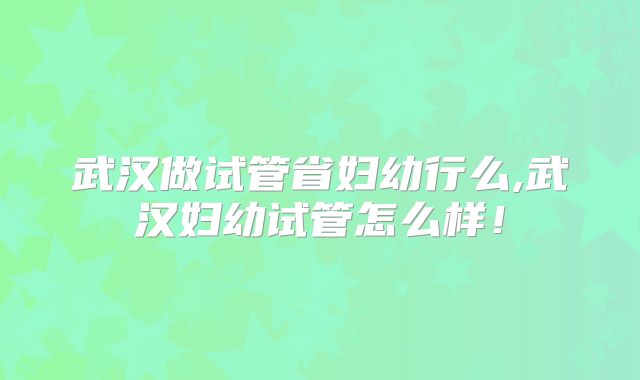 武汉做试管省妇幼行么,武汉妇幼试管怎么样!
