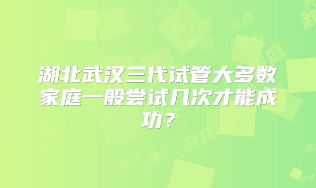 湖北武汉三代试管大多数家庭一般尝试几次才能成功？