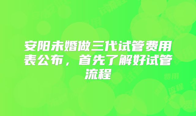 安阳未婚做三代试管费用表公布，首先了解好试管流程