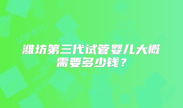潍坊第三代试管婴儿大概需要多少钱？