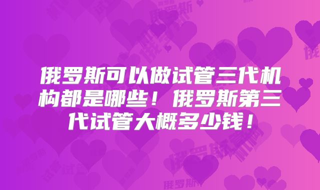 俄罗斯可以做试管三代机构都是哪些!俄罗斯第三代试管大概多少钱!