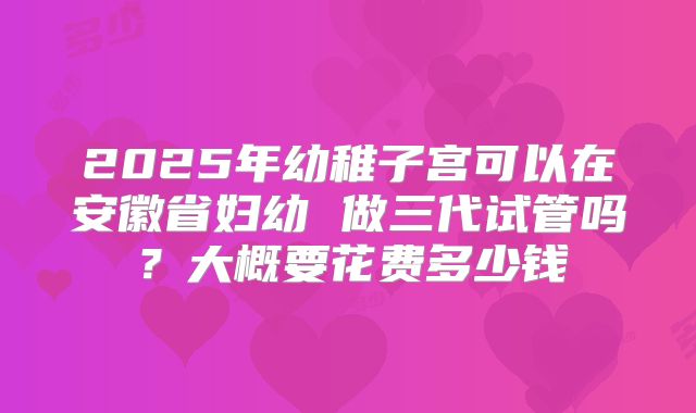 2025年幼稚子宫可以在安徽省妇幼 做三代试管吗？大概要花费多少钱