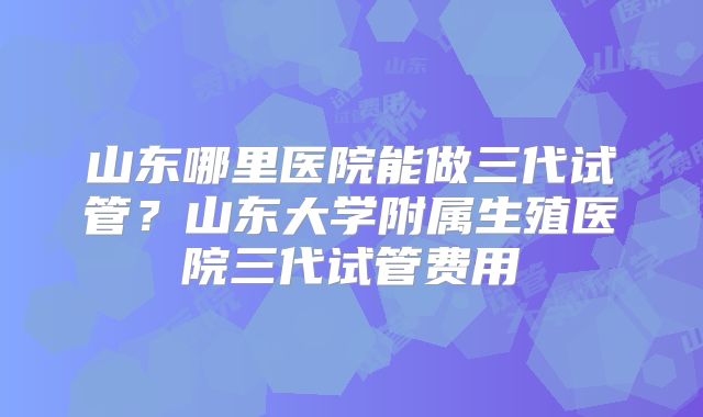 山东哪里医院能做三代试管?山东大学附属生殖医院三代试管费用