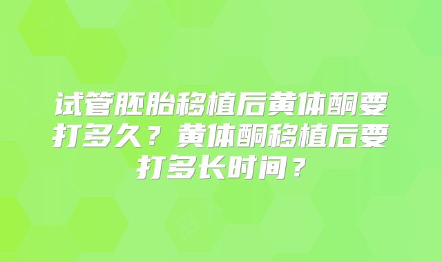 试管胚胎移植后黄体酮要打多久？黄体酮移植后要打多长时间？