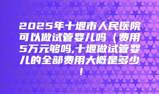 2025年十堰市人民医院可以做试管婴儿吗（费用5万元够吗,十堰做试管婴儿的全部费用大概是多少！