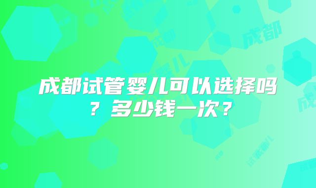 成都试管婴儿可以选择吗？多少钱一次？