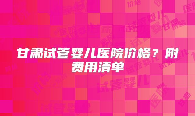 甘肃试管婴儿医院价格?附费用清单