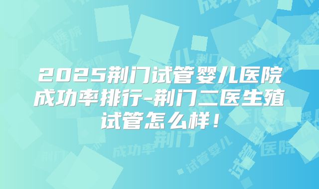 2025荆门试管婴儿医院成功率排行-荆门二医生殖试管怎么样！