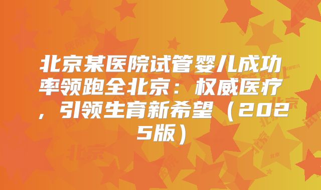 北京某医院试管婴儿成功率领跑全北京：权威医疗，引领生育新希望（2025版）