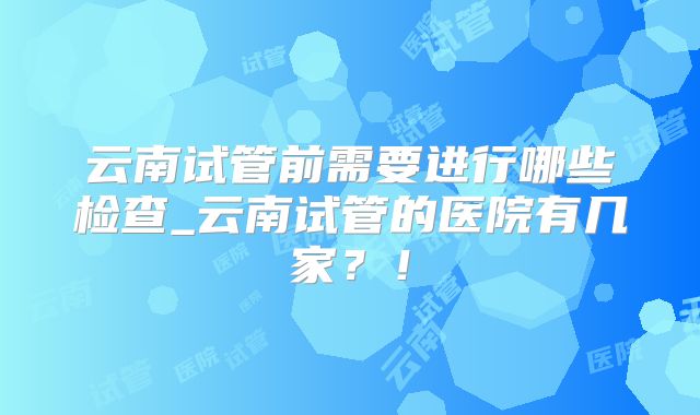 云南试管前需要进行哪些检查_云南试管的医院有几家?!