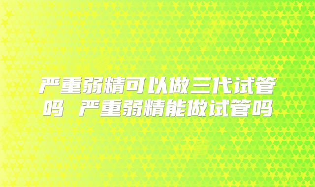 严重弱精可以做三代试管吗 严重弱精能做试管吗
