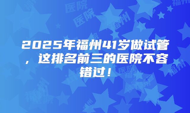 2025年福州41岁做试管，这排名前三的医院不容错过！