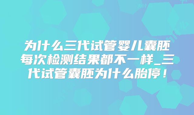 为什么三代试管婴儿囊胚每次检测结果都不一样_三代试管囊胚为什么胎停！