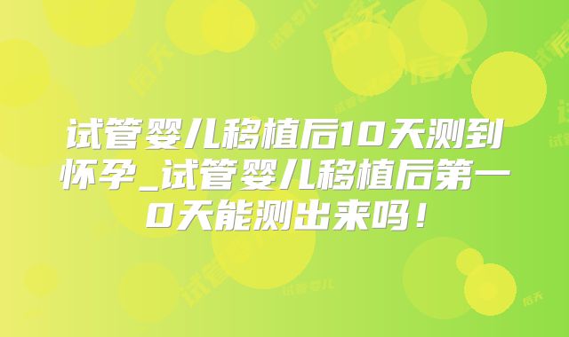试管婴儿移植后10天测到怀孕_试管婴儿移植后第一0天能测出来吗！