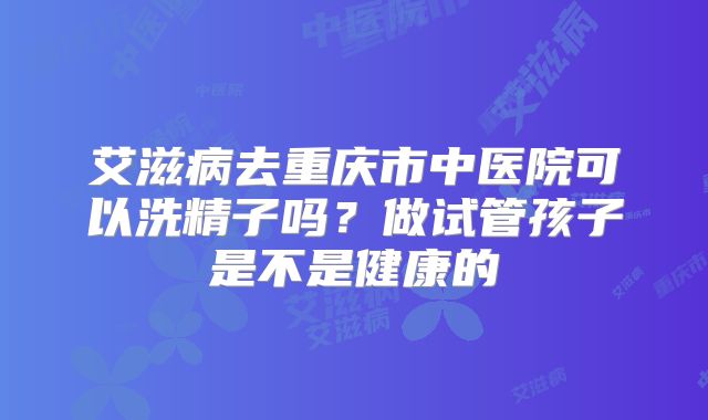 艾滋病去重庆市中医院可以洗精子吗？做试管孩子是不是健康的