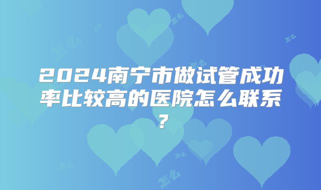 2024南宁市做试管成功率比较高的医院怎么联系？