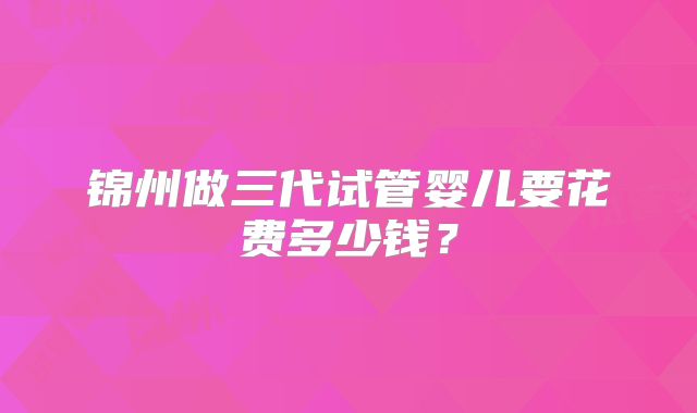 锦州做三代试管婴儿要花费多少钱？