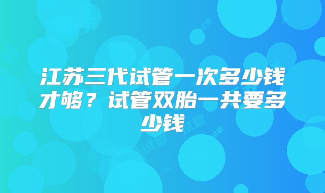 江苏三代试管一次多少钱才够？试管双胎一共要多少钱