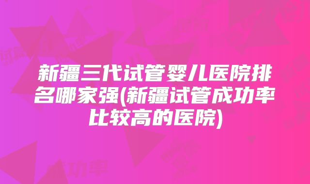 新疆三代试管婴儿医院排名哪家强(新疆试管成功率比较高的医院)