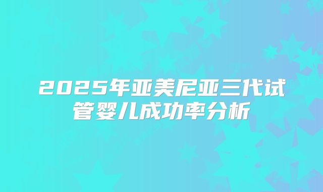 2025年亚美尼亚三代试管婴儿成功率分析