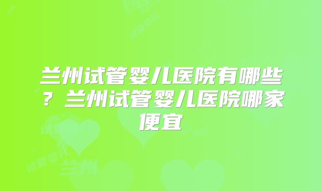 兰州试管婴儿医院有哪些？兰州试管婴儿医院哪家便宜