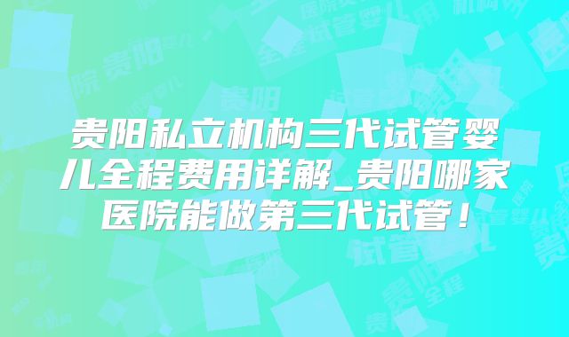 贵阳私立机构三代试管婴儿全程费用详解_贵阳哪家医院能做第三代试管！