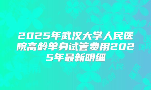 2025年武汉大学人民医院高龄单身试管费用2025年最新明细