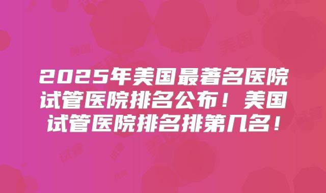 2025年美国最著名医院试管医院排名公布！美国试管医院排名排第几名！