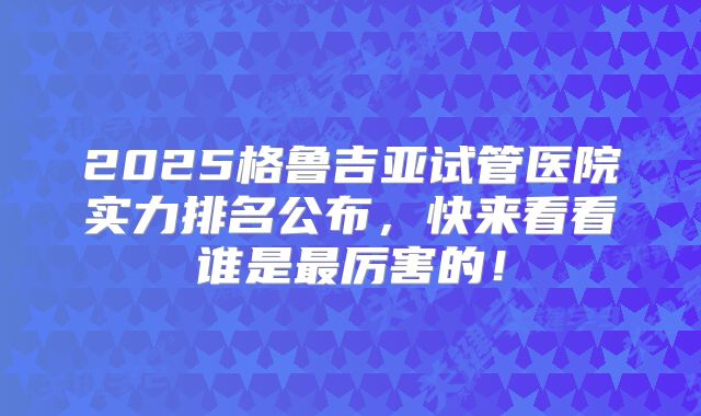 2025格鲁吉亚试管医院实力排名公布，快来看看谁是最厉害的！